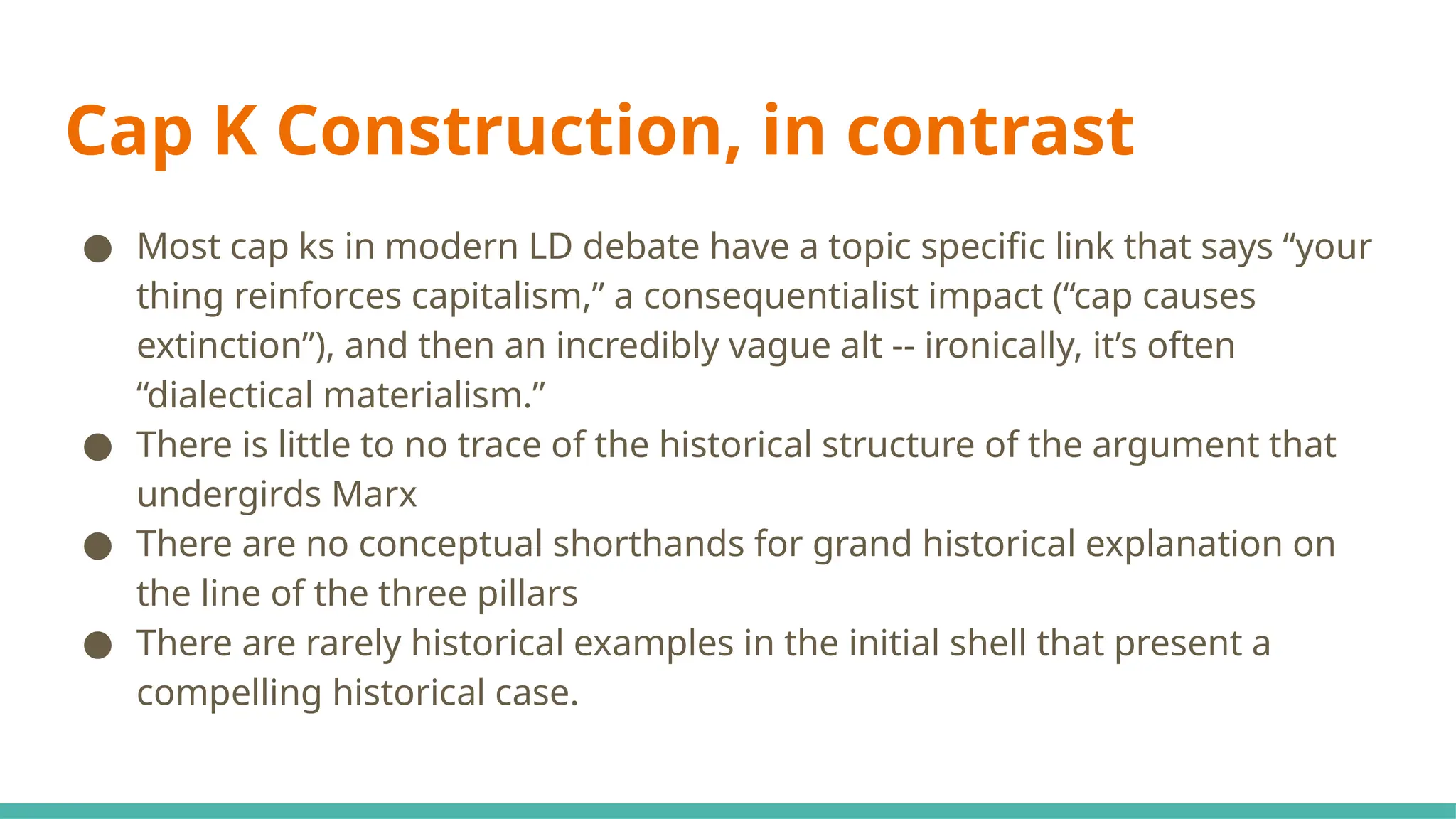 Cap K Construction, in contrast
● Most cap ks in modern LD debate have a topic specific link that says “your
thing reinforces capitalism,” a consequentialist impact (“cap causes
extinction”), and then an incredibly vague alt -- ironically, it’s often
“dialectical materialism.”
● There is little to no trace of the historical structure of the argument that
undergirds Marx
● There are no conceptual shorthands for grand historical explanation on
the line of the three pillars
● There are rarely historical examples in the initial shell that present a
compelling historical case.
 