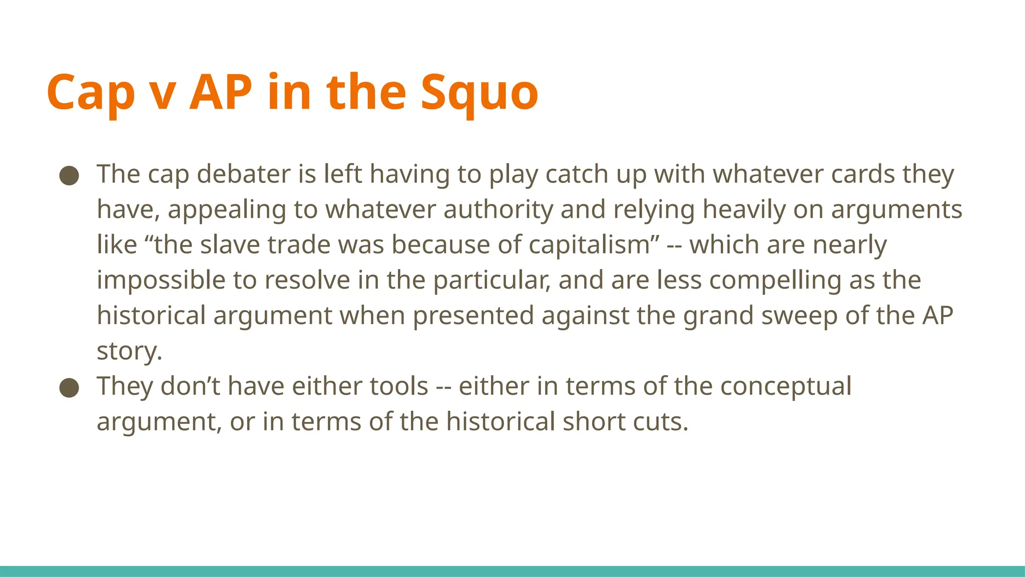 Cap v AP in the Squo
● The cap debater is left having to play catch up with whatever cards they
have, appealing to whatever authority and relying heavily on arguments
like “the slave trade was because of capitalism” -- which are nearly
impossible to resolve in the particular, and are less compelling as the
historical argument when presented against the grand sweep of the AP
story.
● They don’t have either tools -- either in terms of the conceptual
argument, or in terms of the historical short cuts.
 