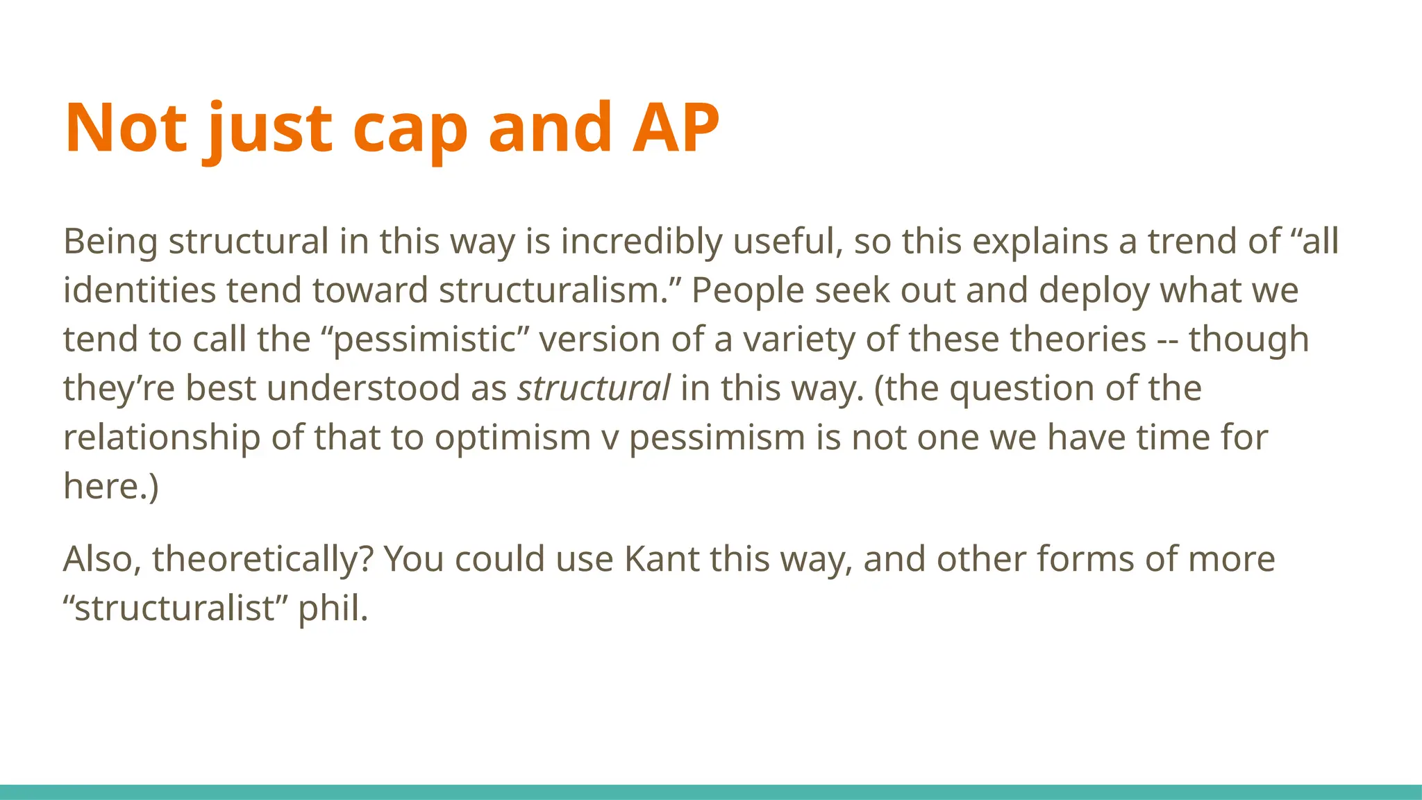 Not just cap and AP
Being structural in this way is incredibly useful, so this explains a trend of “all
identities tend toward structuralism.” People seek out and deploy what we
tend to call the “pessimistic” version of a variety of these theories -- though
they’re best understood as structural in this way. (the question of the
relationship of that to optimism v pessimism is not one we have time for
here.)
Also, theoretically? You could use Kant this way, and other forms of more
“structuralist” phil.
 
