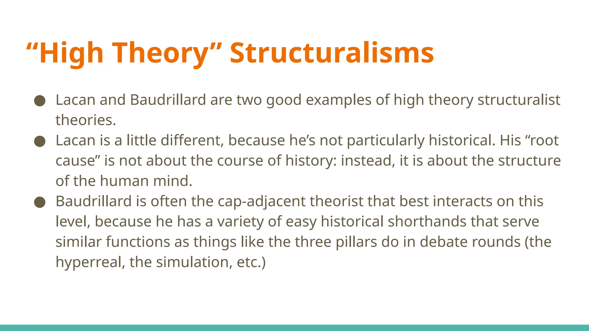 “High Theory” Structuralisms
● Lacan and Baudrillard are two good examples of high theory structuralist
theories.
● Lacan is a little different, because he’s not particularly historical. His “root
cause” is not about the course of history: instead, it is about the structure
of the human mind.
● Baudrillard is often the cap-adjacent theorist that best interacts on this
level, because he has a variety of easy historical shorthands that serve
similar functions as things like the three pillars do in debate rounds (the
hyperreal, the simulation, etc.)
 