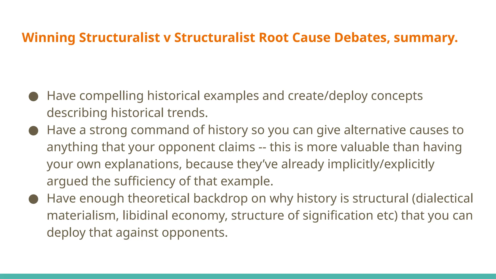 Winning Structuralist v Structuralist Root Cause Debates, summary.
● Have compelling historical examples and create/deploy concepts
describing historical trends.
● Have a strong command of history so you can give alternative causes to
anything that your opponent claims -- this is more valuable than having
your own explanations, because they’ve already implicitly/explicitly
argued the sufficiency of that example.
● Have enough theoretical backdrop on why history is structural (dialectical
materialism, libidinal economy, structure of signification etc) that you can
deploy that against opponents.
 
