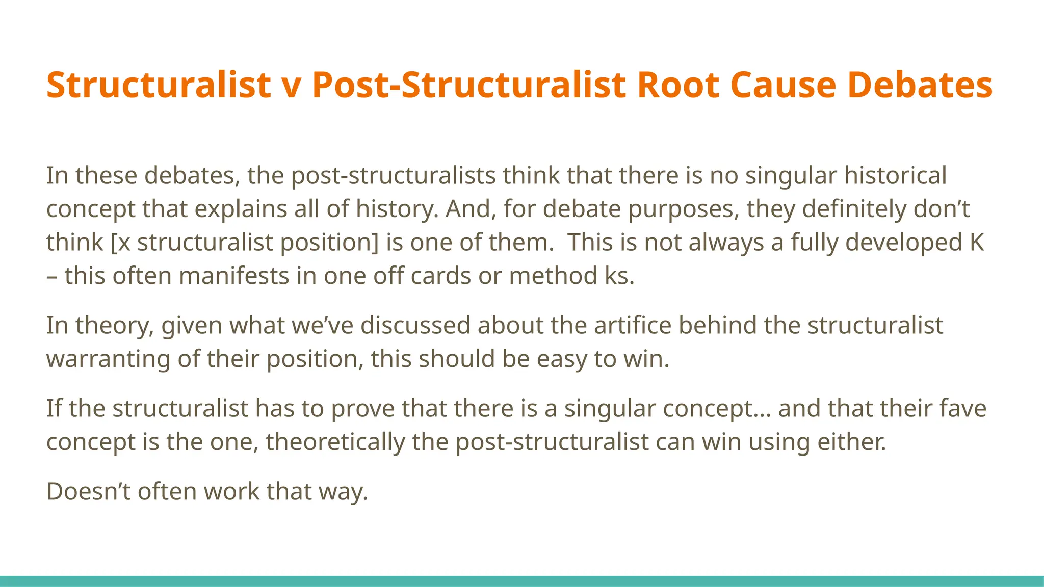 Structuralist v Post-Structuralist Root Cause Debates
In these debates, the post-structuralists think that there is no singular historical
concept that explains all of history. And, for debate purposes, they definitely don’t
think [x structuralist position] is one of them. This is not always a fully developed K
– this often manifests in one off cards or method ks.
In theory, given what we’ve discussed about the artifice behind the structuralist
warranting of their position, this should be easy to win.
If the structuralist has to prove that there is a singular concept… and that their fave
concept is the one, theoretically the post-structuralist can win using either.
Doesn’t often work that way.
 