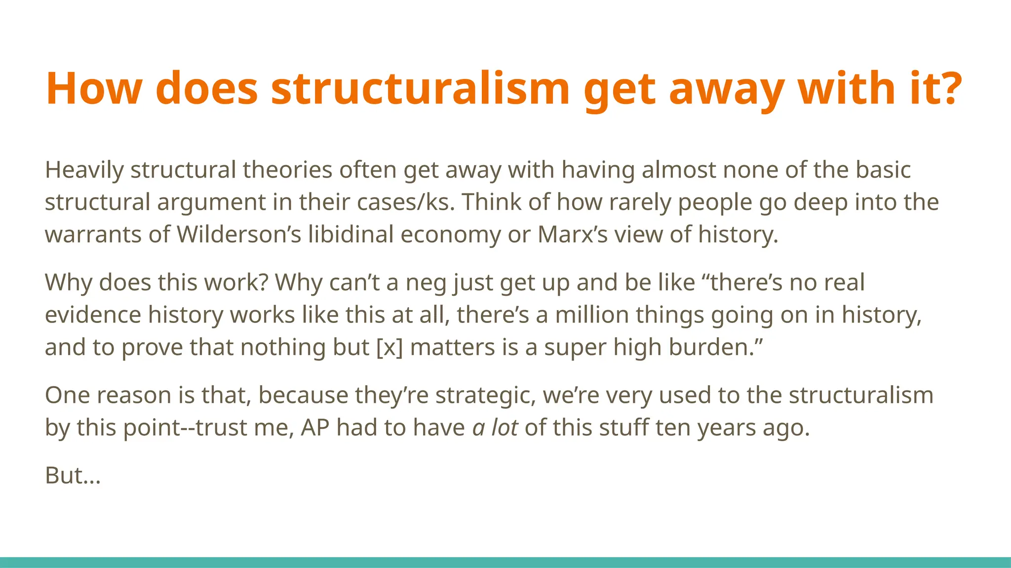How does structuralism get away with it?
Heavily structural theories often get away with having almost none of the basic
structural argument in their cases/ks. Think of how rarely people go deep into the
warrants of Wilderson’s libidinal economy or Marx’s view of history.
Why does this work? Why can’t a neg just get up and be like “there’s no real
evidence history works like this at all, there’s a million things going on in history,
and to prove that nothing but [x] matters is a super high burden.”
One reason is that, because they’re strategic, we’re very used to the structuralism
by this point--trust me, AP had to have a lot of this stuff ten years ago.
But...
 