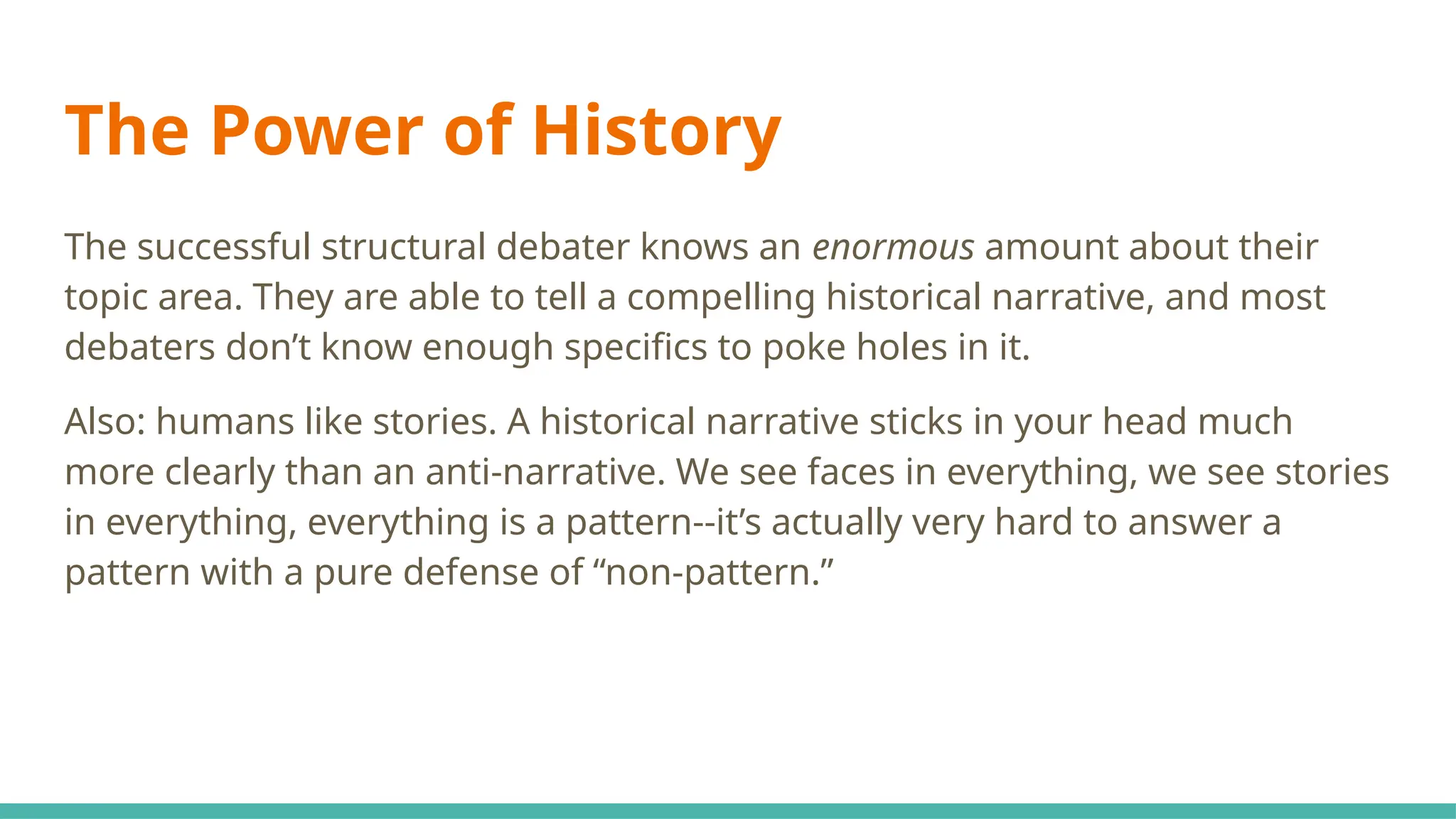 The Power of History
The successful structural debater knows an enormous amount about their
topic area. They are able to tell a compelling historical narrative, and most
debaters don’t know enough specifics to poke holes in it.
Also: humans like stories. A historical narrative sticks in your head much
more clearly than an anti-narrative. We see faces in everything, we see stories
in everything, everything is a pattern--it’s actually very hard to answer a
pattern with a pure defense of “non-pattern.”
 