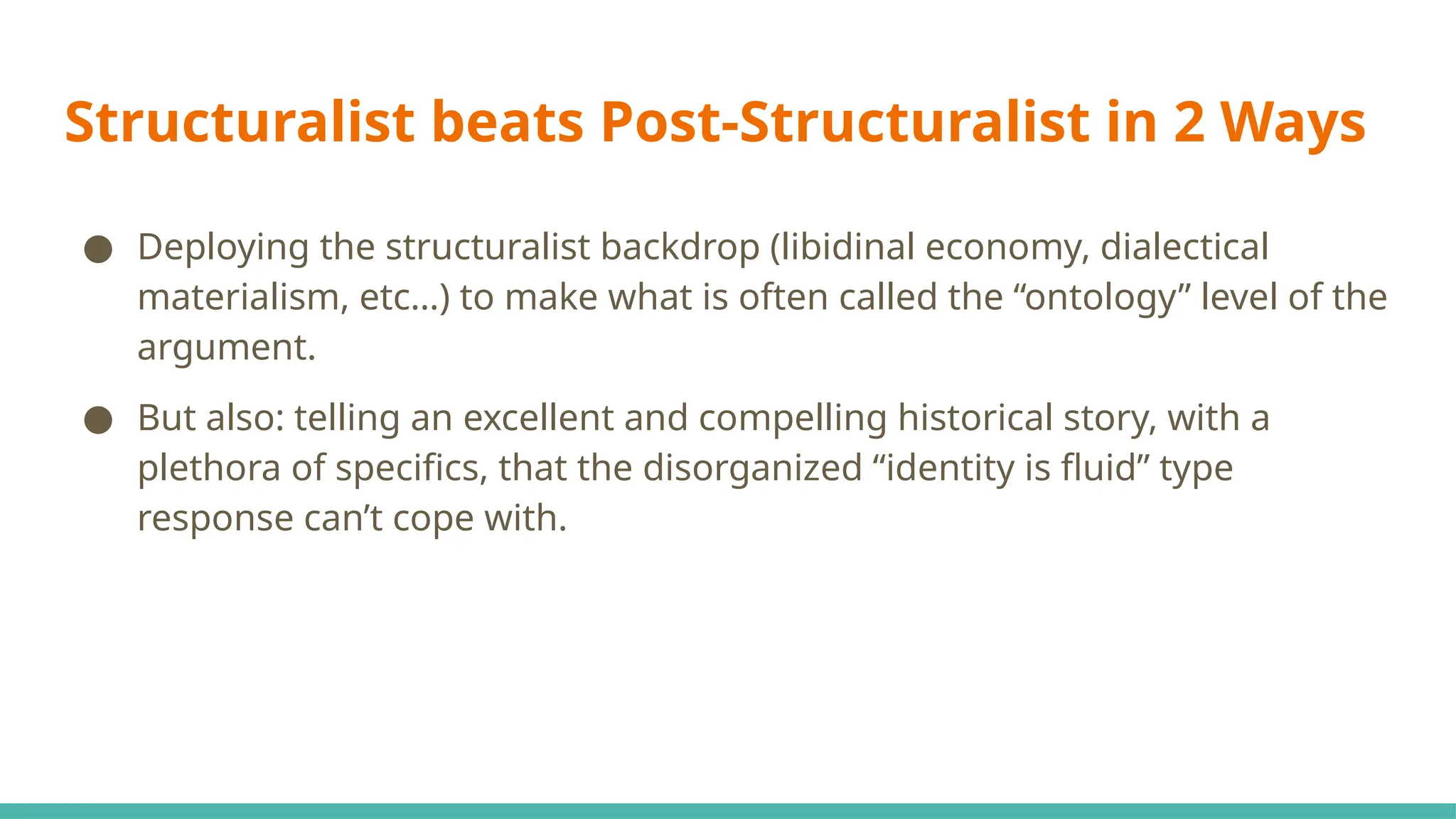 Structuralist beats Post-Structuralist in 2 Ways
● Deploying the structuralist backdrop (libidinal economy, dialectical
materialism, etc…) to make what is often called the “ontology” level of the
argument.
● But also: telling an excellent and compelling historical story, with a
plethora of specifics, that the disorganized “identity is fluid” type
response can’t cope with.
 