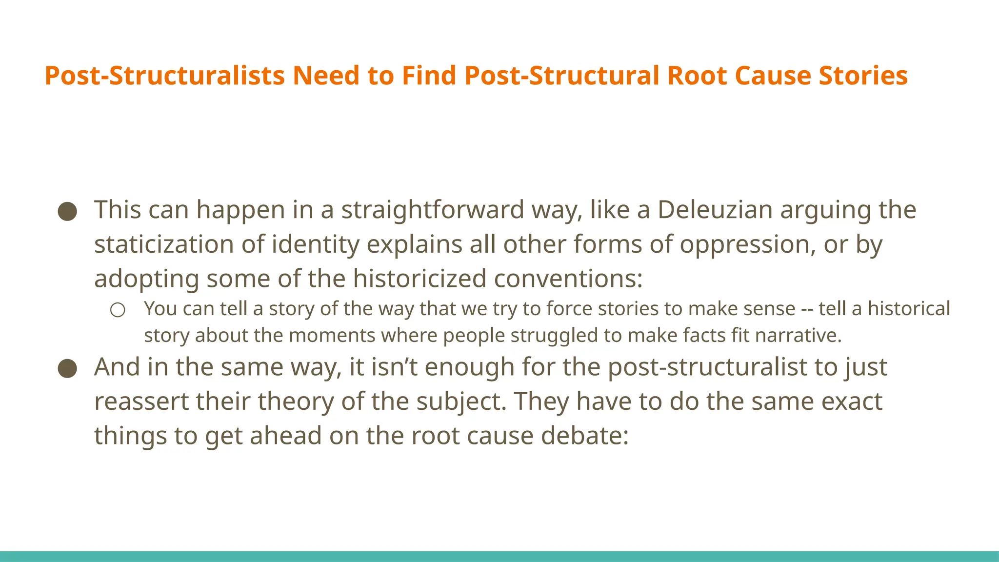 Post-Structuralists Need to Find Post-Structural Root Cause Stories
● This can happen in a straightforward way, like a Deleuzian arguing the
staticization of identity explains all other forms of oppression, or by
adopting some of the historicized conventions:
○ You can tell a story of the way that we try to force stories to make sense -- tell a historical
story about the moments where people struggled to make facts fit narrative.
● And in the same way, it isn’t enough for the post-structuralist to just
reassert their theory of the subject. They have to do the same exact
things to get ahead on the root cause debate:
 