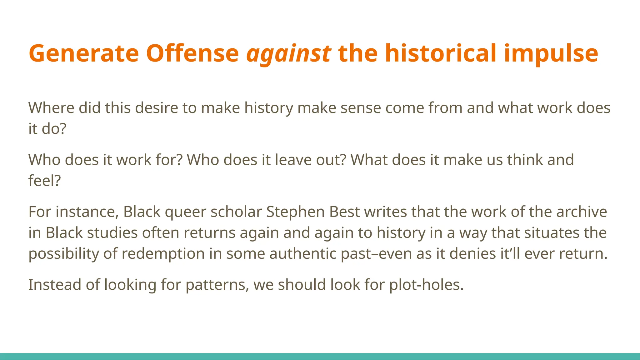 Generate Offense against the historical impulse
Where did this desire to make history make sense come from and what work does
it do?
Who does it work for? Who does it leave out? What does it make us think and
feel?
For instance, Black queer scholar Stephen Best writes that the work of the archive
in Black studies often returns again and again to history in a way that situates the
possibility of redemption in some authentic past–even as it denies it’ll ever return.
Instead of looking for patterns, we should look for plot-holes.
 