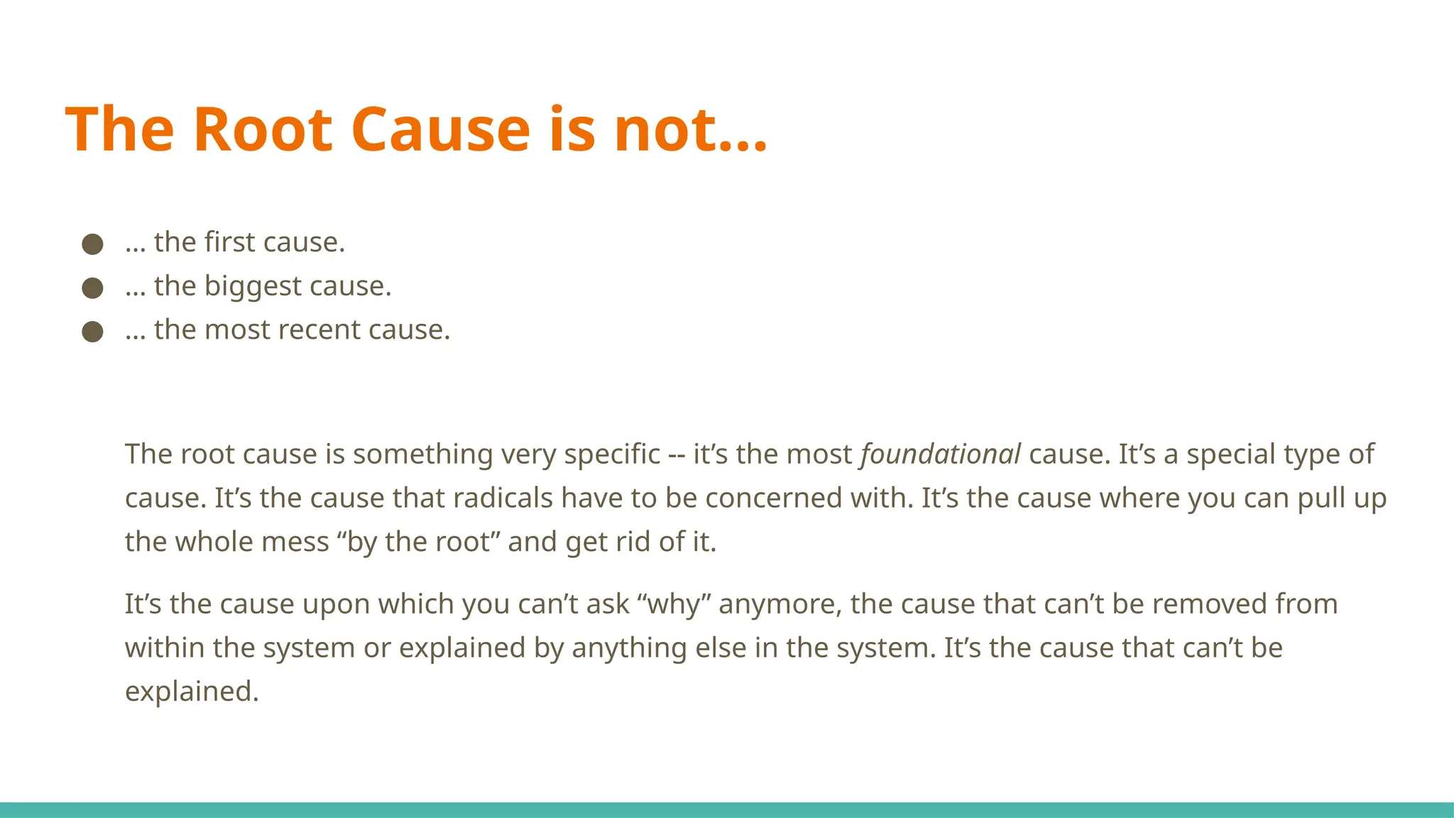 The Root Cause is not...
● … the first cause.
● … the biggest cause.
● … the most recent cause.
The root cause is something very specific -- it’s the most foundational cause. It’s a special type of
cause. It’s the cause that radicals have to be concerned with. It’s the cause where you can pull up
the whole mess “by the root” and get rid of it.
It’s the cause upon which you can’t ask “why” anymore, the cause that can’t be removed from
within the system or explained by anything else in the system. It’s the cause that can’t be
explained.
 