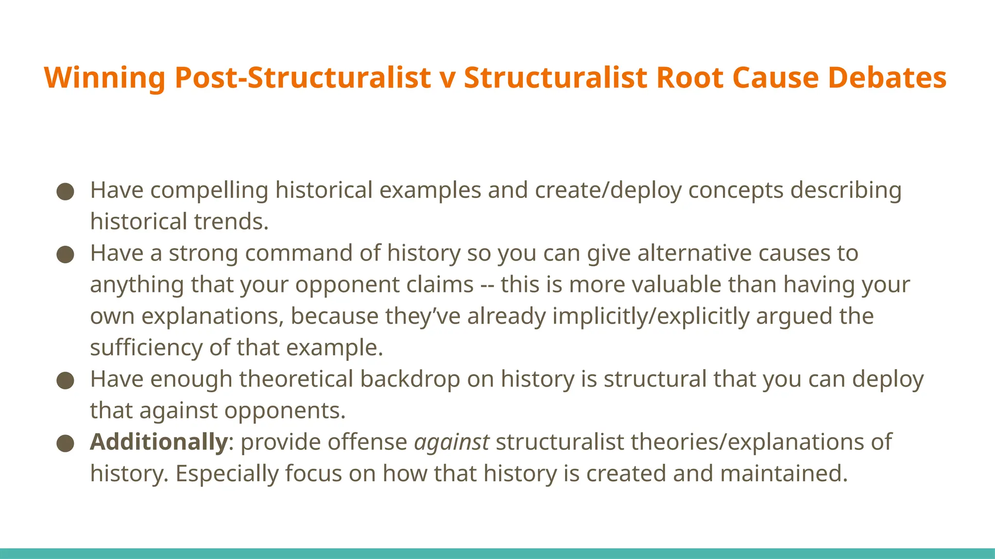 Winning Post-Structuralist v Structuralist Root Cause Debates
● Have compelling historical examples and create/deploy concepts describing
historical trends.
● Have a strong command of history so you can give alternative causes to
anything that your opponent claims -- this is more valuable than having your
own explanations, because they’ve already implicitly/explicitly argued the
sufficiency of that example.
● Have enough theoretical backdrop on history is structural that you can deploy
that against opponents.
● Additionally: provide offense against structuralist theories/explanations of
history. Especially focus on how that history is created and maintained.
 