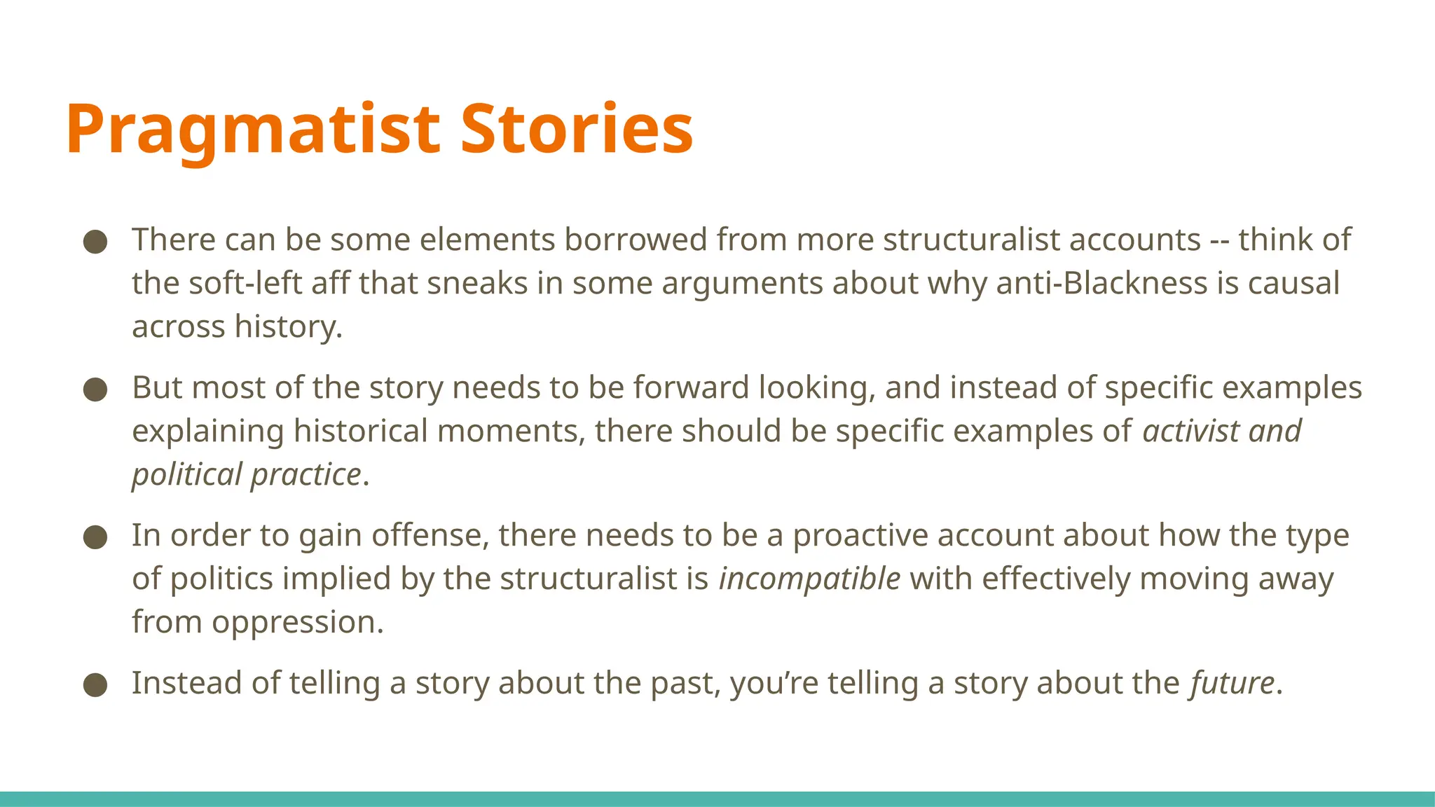 Pragmatist Stories
● There can be some elements borrowed from more structuralist accounts -- think of
the soft-left aff that sneaks in some arguments about why anti-Blackness is causal
across history.
● But most of the story needs to be forward looking, and instead of specific examples
explaining historical moments, there should be specific examples of activist and
political practice.
● In order to gain offense, there needs to be a proactive account about how the type
of politics implied by the structuralist is incompatible with effectively moving away
from oppression.
● Instead of telling a story about the past, you’re telling a story about the future.
 