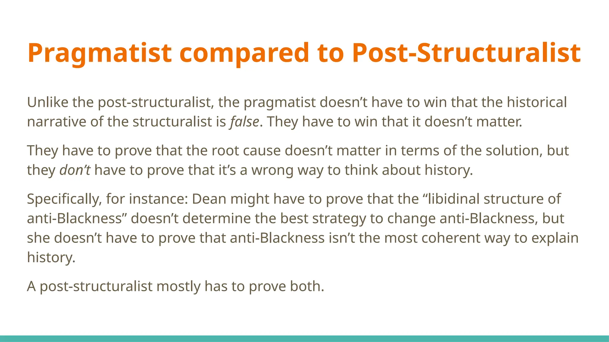 Pragmatist compared to Post-Structuralist
Unlike the post-structuralist, the pragmatist doesn’t have to win that the historical
narrative of the structuralist is false. They have to win that it doesn’t matter.
They have to prove that the root cause doesn’t matter in terms of the solution, but
they don’t have to prove that it’s a wrong way to think about history.
Specifically, for instance: Dean might have to prove that the “libidinal structure of
anti-Blackness” doesn’t determine the best strategy to change anti-Blackness, but
she doesn’t have to prove that anti-Blackness isn’t the most coherent way to explain
history.
A post-structuralist mostly has to prove both.
 