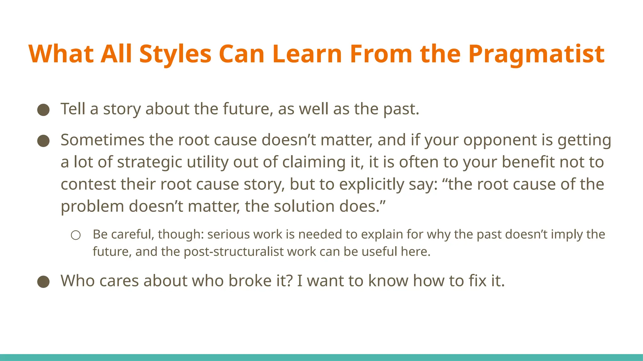 What All Styles Can Learn From the Pragmatist
● Tell a story about the future, as well as the past.
● Sometimes the root cause doesn’t matter, and if your opponent is getting
a lot of strategic utility out of claiming it, it is often to your benefit not to
contest their root cause story, but to explicitly say: “the root cause of the
problem doesn’t matter, the solution does.”
○ Be careful, though: serious work is needed to explain for why the past doesn’t imply the
future, and the post-structuralist work can be useful here.
● Who cares about who broke it? I want to know how to fix it.
 