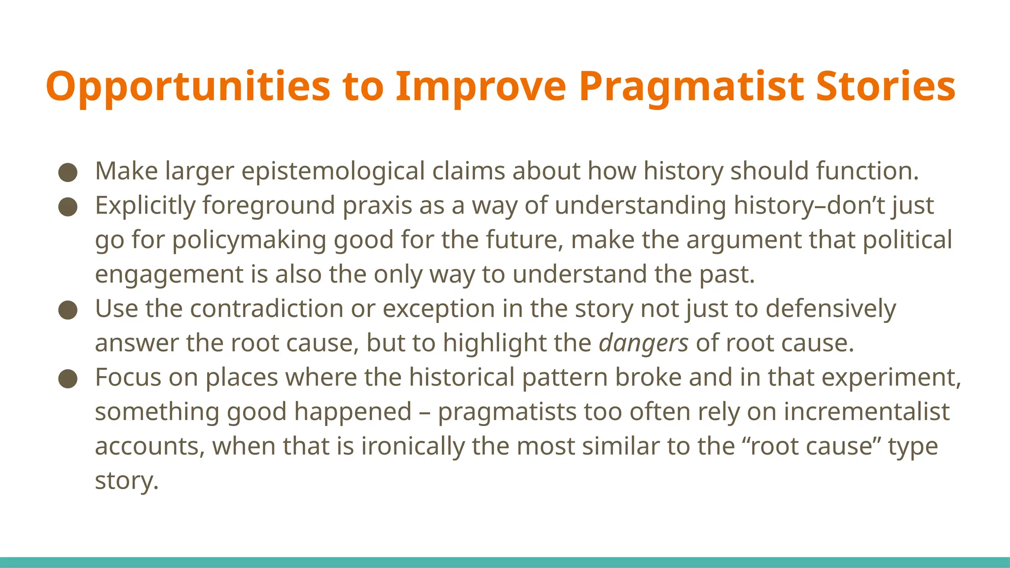 Opportunities to Improve Pragmatist Stories
● Make larger epistemological claims about how history should function.
● Explicitly foreground praxis as a way of understanding history–don’t just
go for policymaking good for the future, make the argument that political
engagement is also the only way to understand the past.
● Use the contradiction or exception in the story not just to defensively
answer the root cause, but to highlight the dangers of root cause.
● Focus on places where the historical pattern broke and in that experiment,
something good happened – pragmatists too often rely on incrementalist
accounts, when that is ironically the most similar to the “root cause” type
story.
 