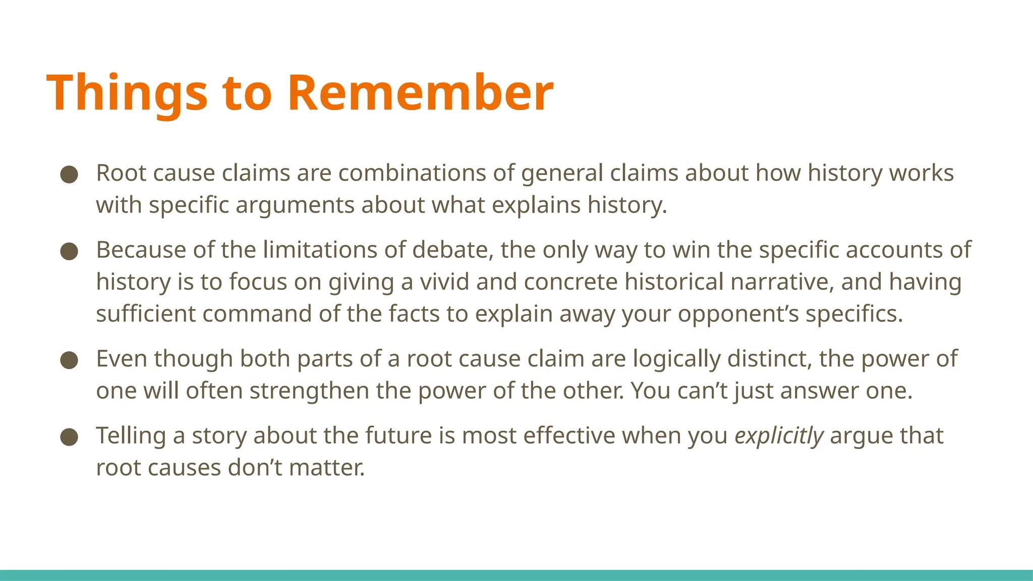Things to Remember
● Root cause claims are combinations of general claims about how history works
with specific arguments about what explains history.
● Because of the limitations of debate, the only way to win the specific accounts of
history is to focus on giving a vivid and concrete historical narrative, and having
sufficient command of the facts to explain away your opponent’s specifics.
● Even though both parts of a root cause claim are logically distinct, the power of
one will often strengthen the power of the other. You can’t just answer one.
● Telling a story about the future is most effective when you explicitly argue that
root causes don’t matter.
 