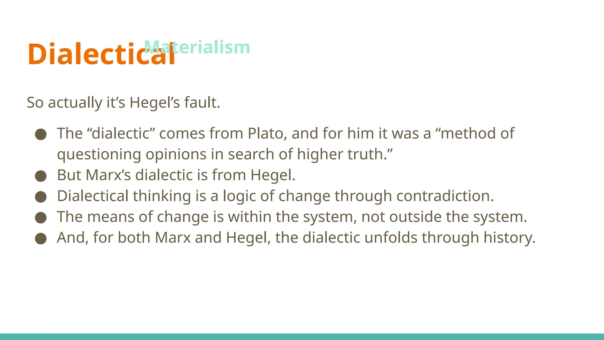 Dialectical
So actually it’s Hegel’s fault.
● The “dialectic” comes from Plato, and for him it was a “method of
questioning opinions in search of higher truth.”
● But Marx’s dialectic is from Hegel.
● Dialectical thinking is a logic of change through contradiction.
● The means of change is within the system, not outside the system.
● And, for both Marx and Hegel, the dialectic unfolds through history.
Materialism
 