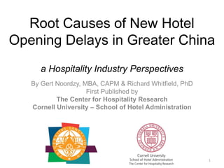 Root Causes of New Hotel
Opening Delays in Greater China
a Hospitality Industry Perspectives
By Gert Noordzy, MBA, CAPM & Richard Whitfield, PhD
First Published by
The Center for Hospitality Research
Cornell University – School of Hotel Administration

1

 