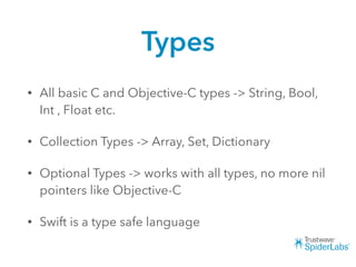 Types
• All basic C and Objective-C types -> String, Bool,
Int , Float etc.
• Collection Types -> Array, Set, Dictionary
• Optional Types -> works with all types, no more nil
pointers like Objective-C
• Swift is a type safe language
 