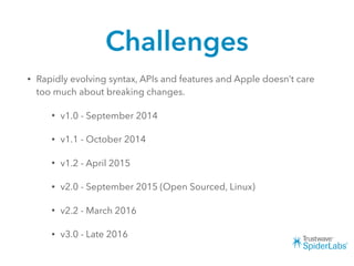 Challenges
• Rapidly evolving syntax, APIs and features and Apple doesn’t care
too much about breaking changes.
• v1.0 - September 2014
• v1.1 - October 2014
• v1.2 - April 2015
• v2.0 - September 2015 (Open Sourced, Linux)
• v2.2 - March 2016
• v3.0 - Late 2016
 