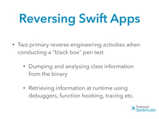 Reversing Swift Apps
• Two primary reverse engineering activities when
conducting a “black box” pen test
• Dumping and analysing class information
from the binary
• Retrieving information at runtime using
debuggers, function hooking, tracing etc.
 