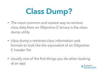 Class Dump?
• The most common and easiest way to retrieve
class data from an Objective-C binary is the class-
dump utility
• class-dump-z retrieves class information and
formats to look like the equivalent of an Objective-
C header ﬁle
• Usually one of the ﬁrst things you do when looking
at an app
 