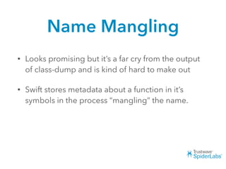 Name Mangling
• Looks promising but it’s a far cry from the output
of class-dump and is kind of hard to make out
• Swift stores metadata about a function in it’s
symbols in the process “mangling” the name.
 