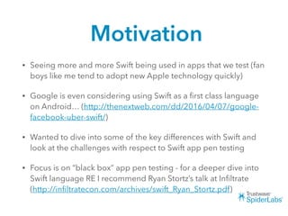 Motivation
• Seeing more and more Swift being used in apps that we test (fan
boys like me tend to adopt new Apple technology quickly)
• Google is even considering using Swift as a ﬁrst class language
on Android… (http://thenextweb.com/dd/2016/04/07/google-
facebook-uber-swift/)
• Wanted to dive into some of the key differences with Swift and
look at the challenges with respect to Swift app pen testing
• Focus is on “black box” app pen testing - for a deeper dive into
Swift language RE I recommend Ryan Stortz’s talk at Inﬁltrate
(http://inﬁltratecon.com/archives/swift_Ryan_Stortz.pdf)
 