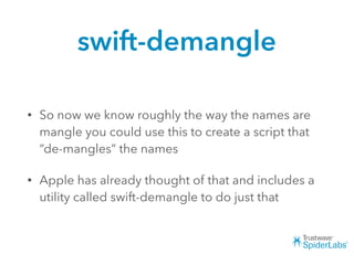 swift-demangle
• So now we know roughly the way the names are
mangle you could use this to create a script that
“de-mangles” the names
• Apple has already thought of that and includes a
utility called swift-demangle to do just that
 