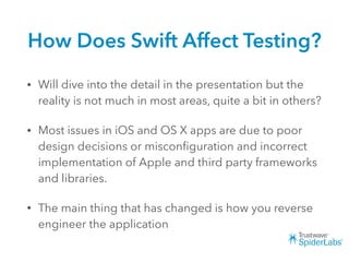 How Does Swift Affect Testing?
• Will dive into the detail in the presentation but the
reality is not much in most areas, quite a bit in others?
• Most issues in iOS and OS X apps are due to poor
design decisions or misconﬁguration and incorrect
implementation of Apple and third party frameworks
and libraries.
• The main thing that has changed is how you reverse
engineer the application
 