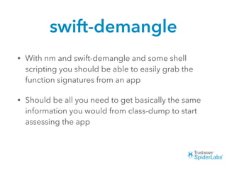 swift-demangle
• With nm and swift-demangle and some shell
scripting you should be able to easily grab the
function signatures from an app
• Should be all you need to get basically the same
information you would from class-dump to start
assessing the app
 