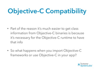 Objective-C Compatibility
• Part of the reason it’s much easier to get class
information from Objective-C binaries is because
it’s necessary for the Objective-C runtime to have
that info
• So what happens when you import Objective-C
frameworks or use Objective-C in your app?
 