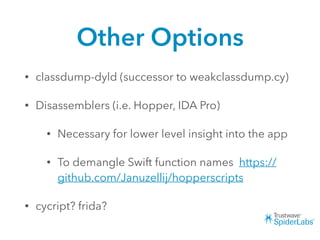Other Options
• classdump-dyld (successor to weakclassdump.cy)
• Disassemblers (i.e. Hopper, IDA Pro)
• Necessary for lower level insight into the app
• To demangle Swift function names https://
github.com/Januzellij/hopperscripts
• cycript? frida?
 