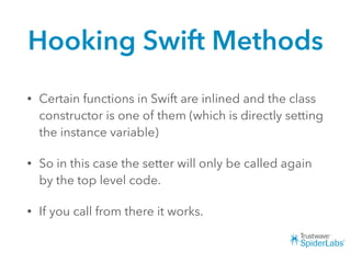 Hooking Swift Methods
• Certain functions in Swift are inlined and the class
constructor is one of them (which is directly setting
the instance variable)
• So in this case the setter will only be called again
by the top level code.
• If you call from there it works.
 