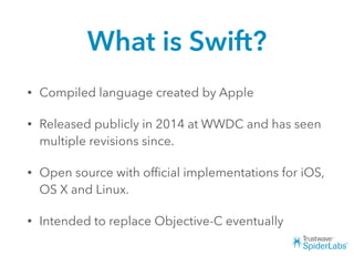 What is Swift?
• Compiled language created by Apple
• Released publicly in 2014 at WWDC and has seen
multiple revisions since.
• Open source with ofﬁcial implementations for iOS,
OS X and Linux.
• Intended to replace Objective-C eventually
 