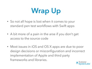 Wrap Up
• So not all hope is lost when it comes to your
standard pen test workﬂows with Swift apps
• A bit more of a pain in the arse if you don’t get
access to the source code
• Most issues in iOS and OS X apps are due to poor
design decisions or misconﬁguration and incorrect
implementation of Apple and third party
frameworks and libraries.
 