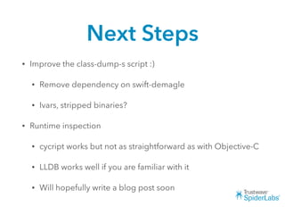 Next Steps
• Improve the class-dump-s script :)
• Remove dependency on swift-demagle
• Ivars, stripped binaries?
• Runtime inspection
• cycript works but not as straightforward as with Objective-C
• LLDB works well if you are familiar with it
• Will hopefully write a blog post soon
 