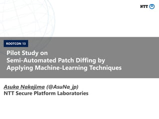 Pilot Study on
Semi-Automated Patch Diffing by
Applying Machine-Learning Techniques
Asuka Nakajima (@AsuNa_jp)
NTT Secure Platform Laboratories
ROOTCON 13
 