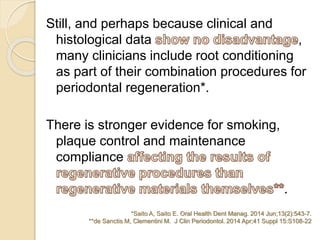 Still, and perhaps because clinical and
histological data ,
many clinicians include root conditioning
as part of their combination procedures for
periodontal regeneration*.
There is stronger evidence for smoking,
plaque control and maintenance
compliance
.
*Saito A, Saito E. Oral Health Dent Manag. 2014 Jun;13(2):543-7.
**de Sanctis M, Clementini M. J Clin Periodontol. 2014 Apr;41 Suppl 15:S108-22
 