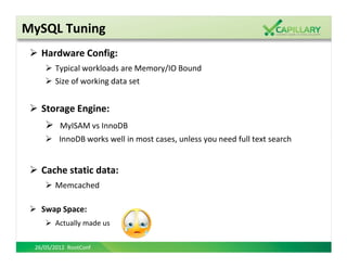MySQL Tuning
   Hardware Config:
       Typical workloads are Memory/IO Bound
       Size of working data set


   Storage Engine:
         MyISAM vs InnoDB
         InnoDB works well in most cases, unless you need full text search


   Cache static data:
       Memcached

   Swap Space:
       Actually made us


 26/05/2012 RootConf
 