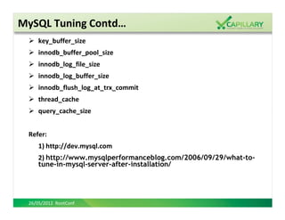 MySQL Tuning Contd…
     key_buffer_size
     innodb_buffer_pool_size
     innodb_log_file_size
     innodb_log_buffer_size
     innodb_flush_log_at_trx_commit
     thread_cache
     query_cache_size


 Refer:
     1) http://dev.mysql.com
     2) http://www.mysqlperformanceblog.com/2006/09/29/what-to-
     tune-in-mysql-server-after-installation/




 26/05/2012 RootConf
 