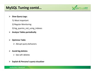 MySQL Tuning contd…

    Slow Query Logs:
    1) Most important
    2) Regular Monitoring
    3) log_queries_not_using_indexes
    Analyze Tables periodically


    Optimize Table
        Abrupt query behaviors


    Avoid big deletes
        Use soft deletes


    Explain & Percona’s query visualizer

 26/05/2012 RootConf
 
