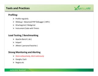 Tools and Practices

 Profiling:
         Profile regularly
         XDebug / Advanced PHP Debugger ( APD )
         KCachegrind / Webgrind
         Instrument Code with Timers


 Load Testing / Benchmarking
         Apache Bench ( ab )
         httperf
         JMeter ( personal favorite )


 Strong Monitoring and Alerting
         Store exhaustively, Alert Judiciously
         Ganglia, Cacti
         Nagios etc


   26/05/2012 RootConf
 