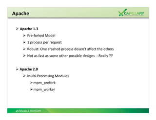 Apache

    Apache 1.3
         Pre-forked Model
         1 process per request
         Robust: One crashed process dosen’t affect the others
         Not as fast as some other possible designs - Really ??


    Apache 2.0
         Multi-Processing Modules
              mpm_prefork
              mpm_worker




 26/05/2012 RootConf
 