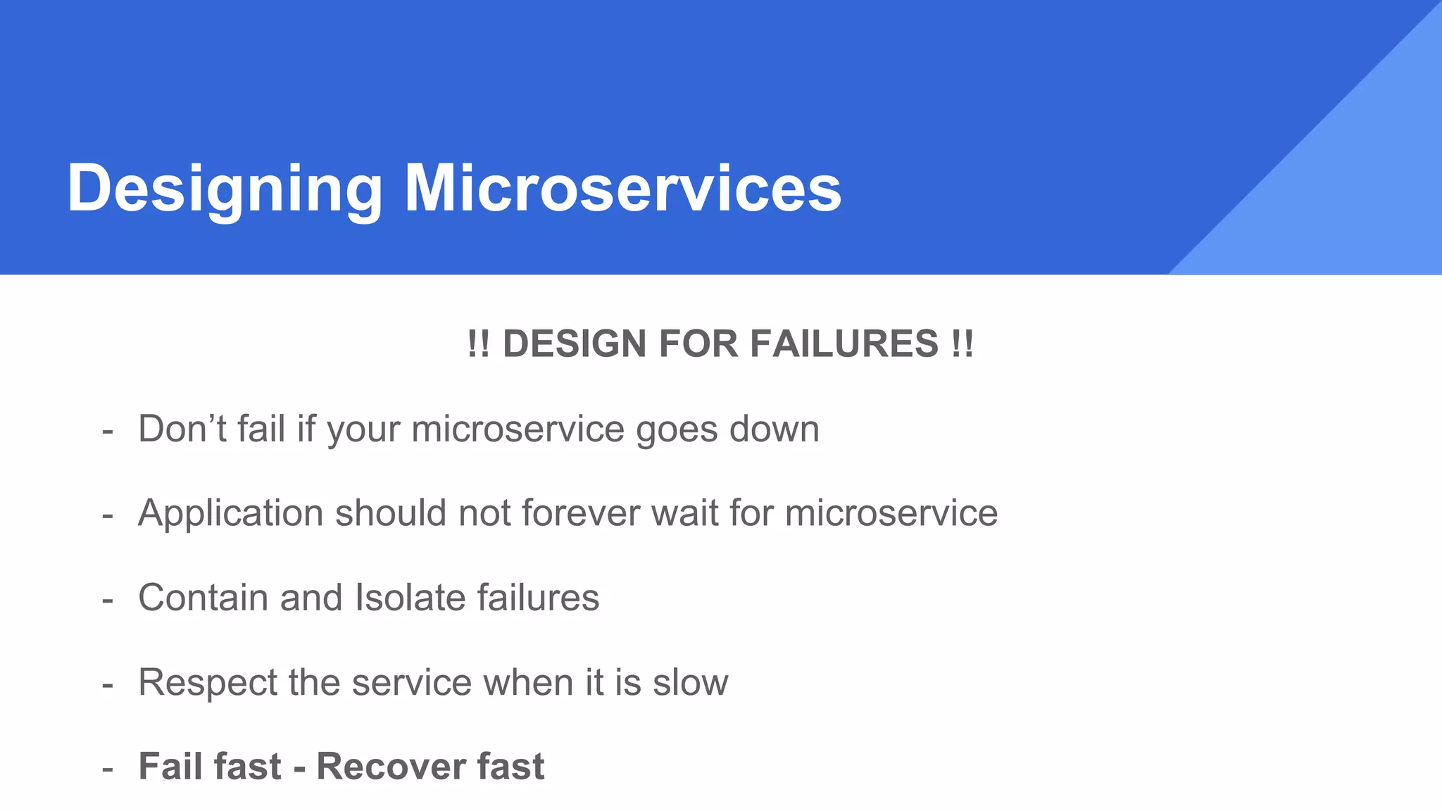 Designing Microservices
!! DESIGN FOR FAILURES !!
- Don’t fail if your microservice goes down
- Application should not forever wait for microservice
- Contain and Isolate failures
- Respect the service when it is slow
- Fail fast - Recover fast
 