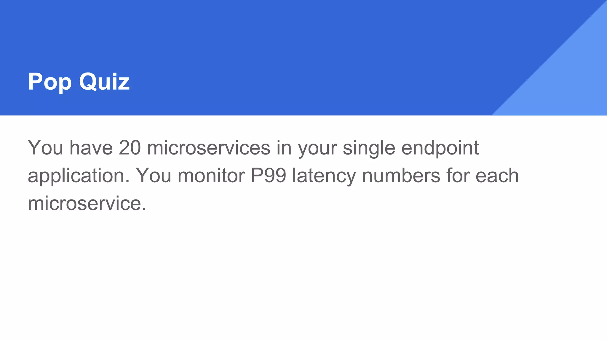 Pop Quiz
You have 20 microservices in your single endpoint
application. You monitor P99 latency numbers for each
microservice.
 