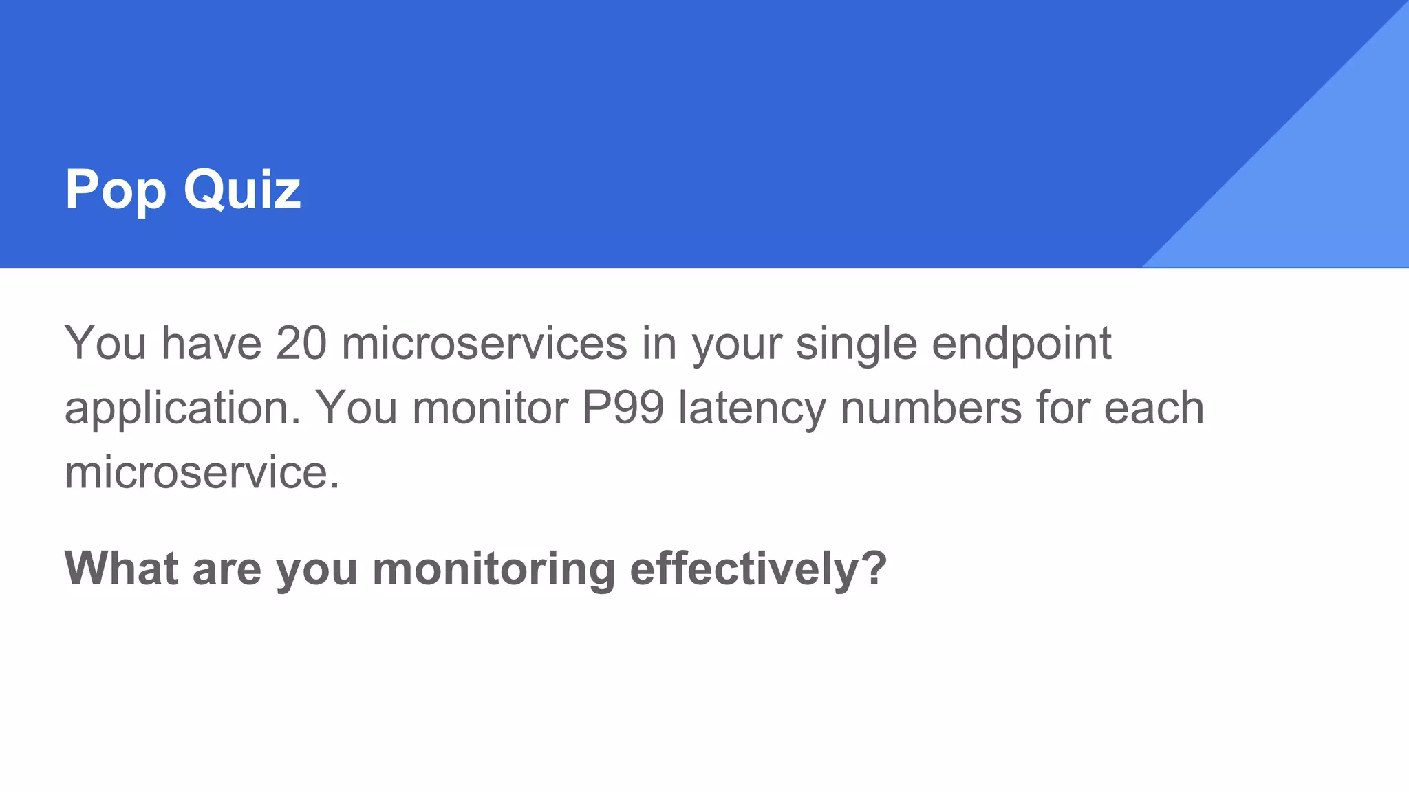 Pop Quiz
You have 20 microservices in your single endpoint
application. You monitor P99 latency numbers for each
microservice.
What are you monitoring effectively?
 