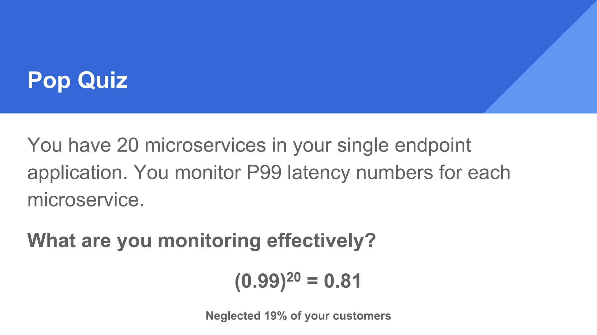 Pop Quiz
You have 20 microservices in your single endpoint
application. You monitor P99 latency numbers for each
microservice.
What are you monitoring effectively?
(0.99)20 = 0.81
Neglected 19% of your customers
 