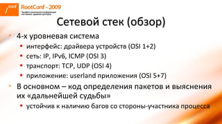 Сетевой стек (обзор) 4-х уровневая система интерфейс:   драйвера устройств   ( OSI   1+2 ) сеть:  IP, IPv6, ICMP (OSI 3) транспорт:  TCP, UDP (OSI 4) приложение:  userland  приложения  (OSI 5+7) В основном – код определения пакетов и выяснения их «дальнейшей судьбы» устойчив к наличию багов со стороны-участника процесса 
