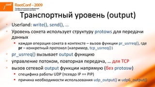 Userland:  write () , send(), … Уровень сокета использует структуру  protows  для передачи данных каждая операция сокета в контексте – вызов функции  pr_usrreq() , где  pr  –  конкретный протокол  ( например,  tcp_usrreq() ) pr_usrreq()  вызывает  output   функцию управление потоком, повторная передача, …   для  TCP вызов сетевой  output   функции напрямую ( без   protosw ) специфика работы  UDP ( псевдо  IP == PIP) причина необходимости использования  udp_output()   и  udp6_output() Транспортный уровень ( output ) 