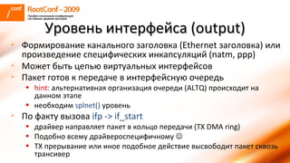 Формирование канального заголовка ( Ethernet  заголовка) или произведение специфических инкапсуляций ( natm, ppp ) Может быть цепью виртуальных интерфейсов Пакет готов к передаче в интерфейсную очередь   hint:   альтернативная организация очереди ( ALTQ )   происходит на данном этапе необходим  splnet()   уровень По факту вызова  ifp -> if_start драйвер направляет пакет в кольцо передачи ( TX DMA ring ) Подобно всему драйвероспецифичному   TX  прерывание или иное подобное действие высвободит пакет сквозь трансивер Уровень интерфейса ( output ) 