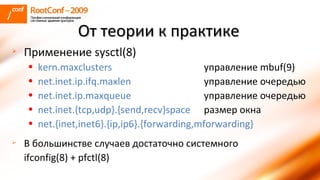 Применение sysctl(8) kern.maxclusters управление  mbuf(9) net.inet.ip.ifq.maxlen управление очередью net.inet.ip.maxqueue управление очередью net.inet. { tcp ,udp} . { send ,recv} space   размер окна net. { inet ,inet6} . { ip ,ip6} . { forwarding , mforwarding } В большинстве случаев достаточно системного  ifconfig(8) + pfctl(8) От теории к практике   